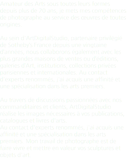 Amateur des Arts sous toutes leurs formes depuis plus de 20 ans, je mets mes compétences de photographe au service des œuvres de toutes origines. Au sein d'ArtDigitalStudio, partenaire privilégié de Sotheby’s France depuis une vingtaine d’années, nous collaborons également avec les plus grandes maisons de ventes ou d’éditions, galeries d’Art, institutions, collections privées parisiennes et internationales. Au contact d'experts renommés, j'ai acquis une affinité et une spécialisation dans les arts premiers. Au travers de discussions passionnées avec nos commanditaires et clients, ArtDigitalStudio réalise les images nécessaires à vos publications, catalogues et livres d'arts. Au contact d'experts renommés, j'ai acquis une affinité et une spécialisation dans les arts premiers. Mon travail de photographe est de faire vivre et mettre en valeur vos sculptures et objets d'art.