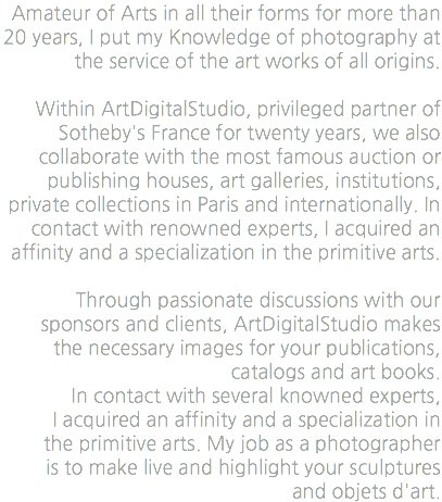 Amateur of Arts in all their forms for more than 20 years, I put my Knowledge of photography at the service of the art works of all origins. Within ArtDigitalStudio, privileged partner of Sotheby's France for twenty years, we also collaborate with the most famous auction or publishing houses, art galleries, institutions, private collections in Paris and internationally. In contact with renowned experts, I acquired an affinity and a specialization in the primitive arts. Through passionate discussions with our sponsors and clients, ArtDigitalStudio makes the necessary images for your publications, catalogs and art books. In contact with several knowned experts, I acquired an affinity and a specialization in the primitive arts. My job as a photographer is to make live and highlight your sculptures and objets d'art.