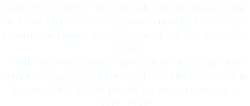 Garniture composée de trois pots-pourris en porcelaine de Chine bleu céleste d'époque Kangxi (1662-1722) à monture de bronze doré d'époque Louis XV, vers 1765 -1770 A gilt-bronze mounted chinese bleu céleste porcelain garniture composed of three pots-pourris, the porcelain Kangxi (1662-1722), the gilt-bronze Louis xv, circa 1765-1770 © DAmiEn Perronnet pour ArtDigitalStudio 